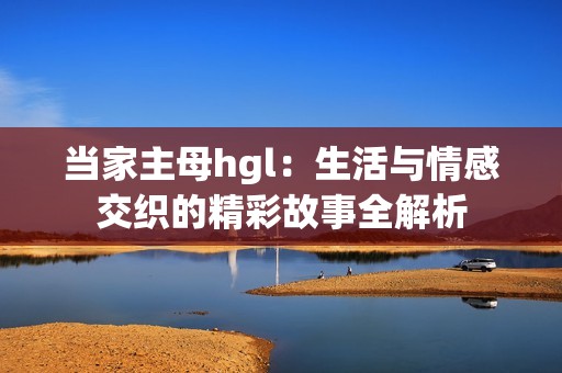 当家主母hgl：生活与情感交织的精彩故事全解析