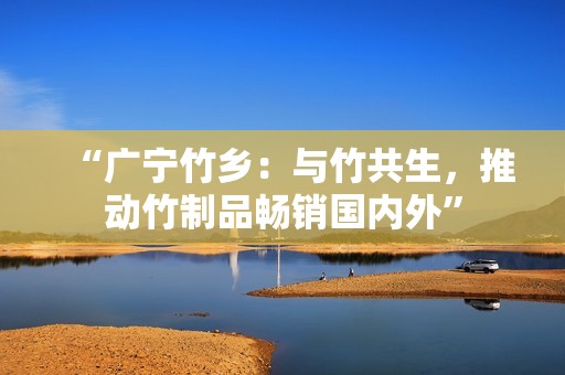 “广宁竹乡：与竹共生，推动竹制品畅销国内外”