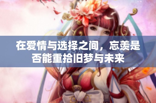 在爱情与选择之间，忘羡是否能重拾旧梦与未来
