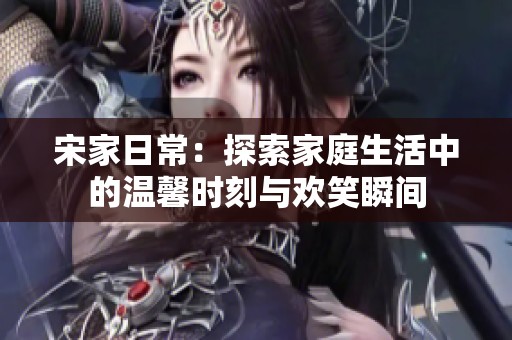 宋家日常：探索家庭生活中的温馨时刻与欢笑瞬间