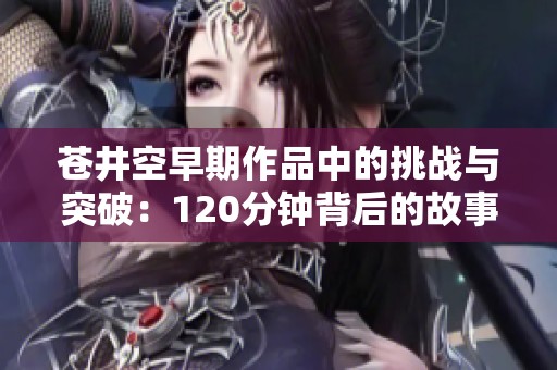 苍井空早期作品中的挑战与突破：120分钟背后的故事与反思