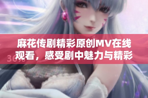 麻花传剧精彩原创MV在线观看，感受剧中魅力与精彩瞬间