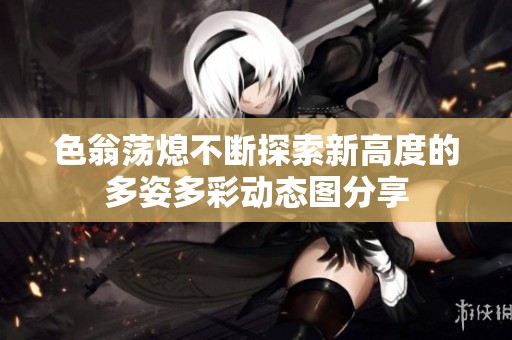 色翁荡熄不断探索新高度的多姿多彩动态图分享