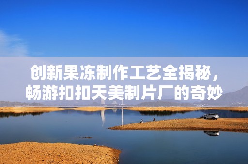 创新果冻制作工艺全揭秘，畅游扣扣天美制片厂的奇妙之旅