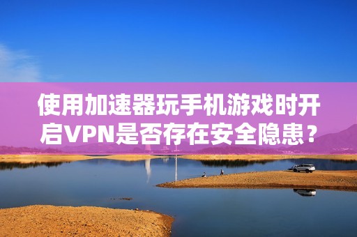 使用加速器玩手机游戏时开启VPN是否存在安全隐患？