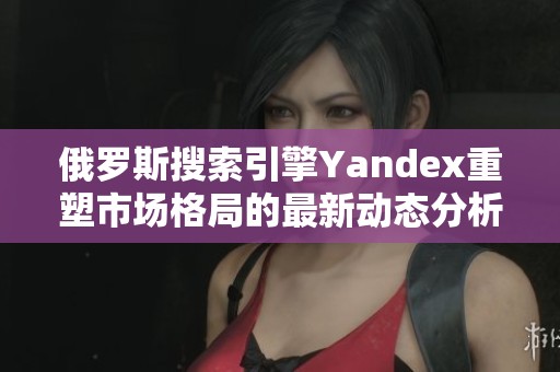 俄罗斯搜索引擎Yandex重塑市场格局的最新动态分析