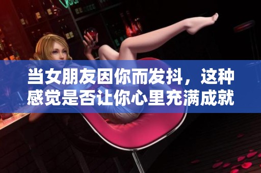 当女朋友因你而发抖，这种感觉是否让你心里充满成就感