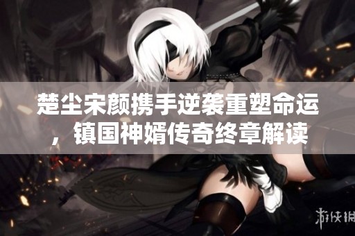 楚尘宋颜携手逆袭重塑命运，镇国神婿传奇终章解读