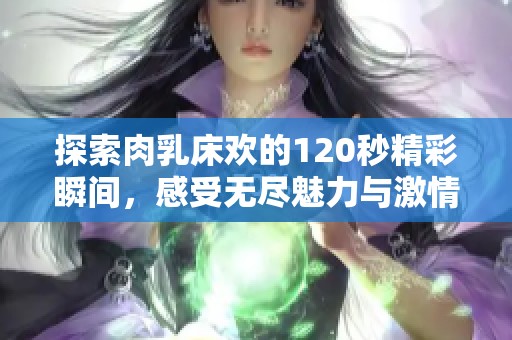 探索肉乳床欢的120秒精彩瞬间，感受无尽魅力与激情