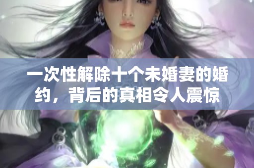 一次性解除十个未婚妻的婚约，背后的真相令人震惊