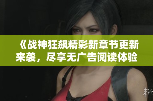 《战神狂飙精彩新章节更新来袭，尽享无广告阅读体验》