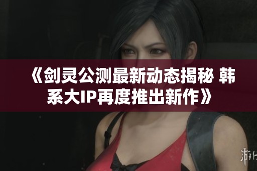 《剑灵公测最新动态揭秘 韩系大IP再度推出新作》