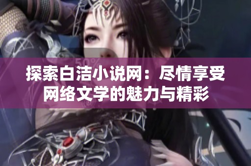 探索白洁小说网：尽情享受网络文学的魅力与精彩
