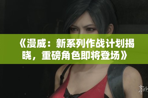 《漫威：新系列作战计划揭晓，重磅角色即将登场》