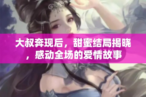 大叔奔现后，甜蜜结局揭晓，感动全场的爱情故事