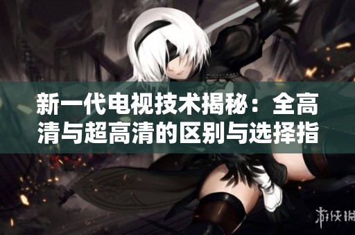 新一代电视技术揭秘：全高清与超高清的区别与选择指南