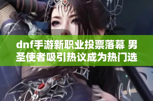 dnf手游新职业投票落幕 男圣使者吸引热议成为热门选择
