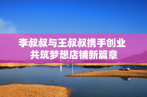 李叔叔与王叔叔携手创业 共筑梦想店铺新篇章