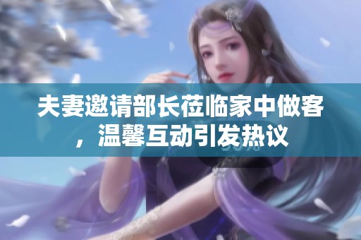 夫妻邀请部长莅临家中做客，温馨互动引发热议