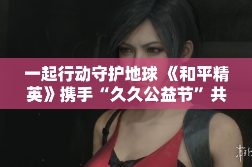 一起行动守护地球 《和平精英》携手“久久公益节”共创美好生态未来