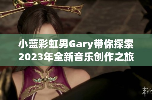 小蓝彩虹男Gary带你探索2023年全新音乐创作之旅