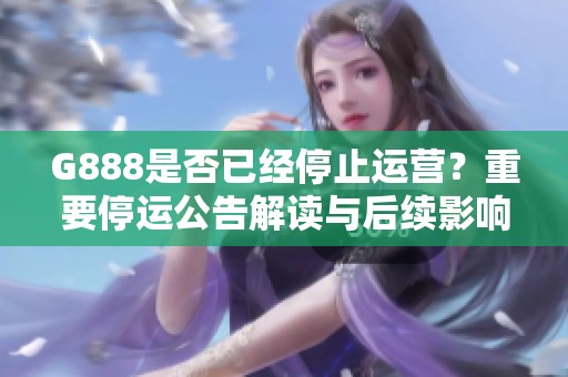 G888是否已经停止运营？重要停运公告解读与后续影响分析