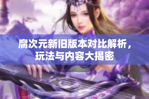 腐次元新旧版本对比解析，玩法与内容大揭密