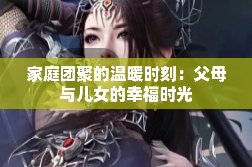 家庭团聚的温暖时刻：父母与儿女的幸福时光