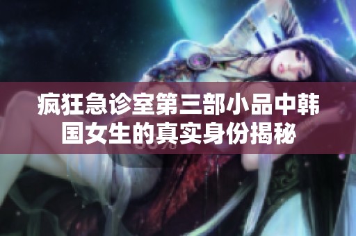 疯狂急诊室第三部小品中韩国女生的真实身份揭秘