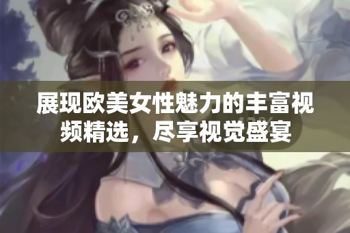 展现欧美女性魅力的丰富视频精选，尽享视觉盛宴
