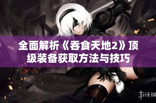 全面解析《吞食天地2》顶级装备获取方法与技巧