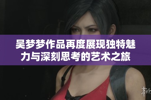 吴梦梦作品再度展现独特魅力与深刻思考的艺术之旅