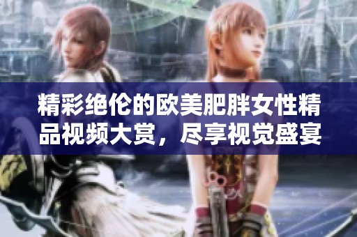 精彩绝伦的欧美肥胖女性精品视频大赏，尽享视觉盛宴