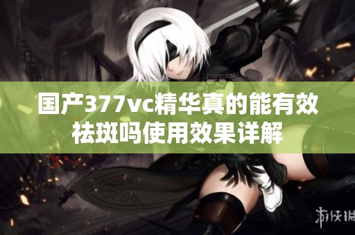 国产377vc精华真的能有效祛斑吗使用效果详解