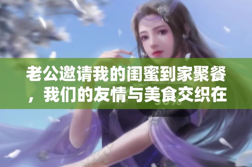 老公邀请我的闺蜜到家聚餐，我们的友情与美食交织在一起