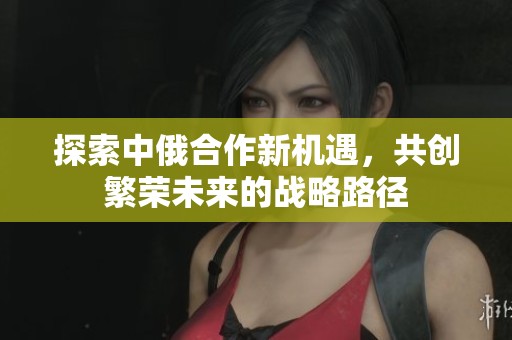 探索中俄合作新机遇，共创繁荣未来的战略路径