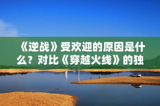 《逆战》受欢迎的原因是什么？对比《穿越火线》的独特魅力分析