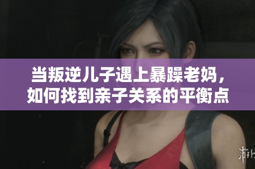当叛逆儿子遇上暴躁老妈，如何找到亲子关系的平衡点
