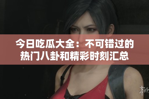 今日吃瓜大全：不可错过的热门八卦和精彩时刻汇总