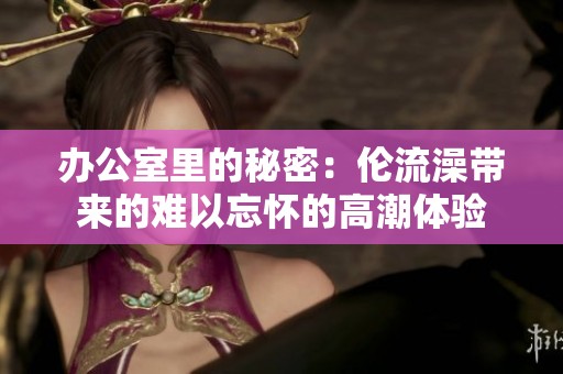 办公室里的秘密：伦流澡带来的难以忘怀的高潮体验