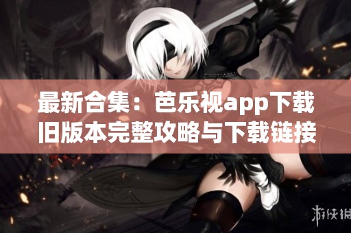 最新合集：芭乐视app下载旧版本完整攻略与下载链接