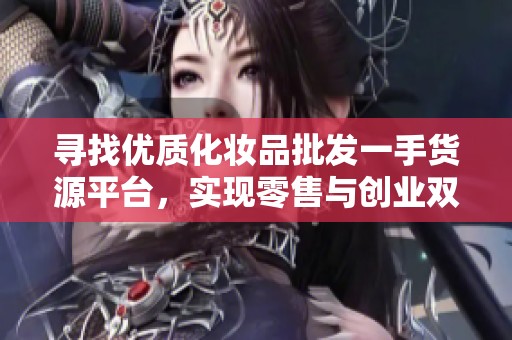 寻找优质化妆品批发一手货源平台，实现零售与创业双赢