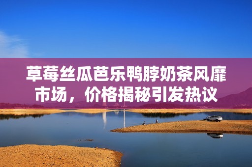 草莓丝瓜芭乐鸭脖奶茶风靡市场，价格揭秘引发热议