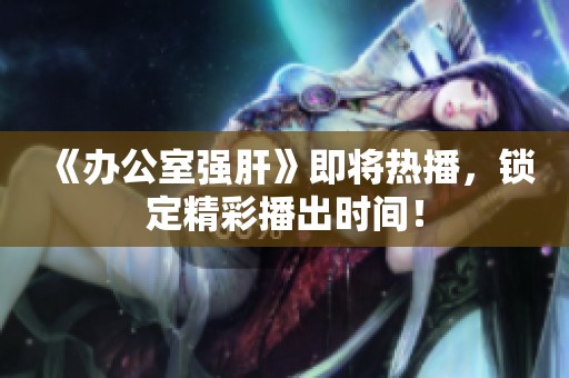 《办公室强肝》即将热播，锁定精彩播出时间！