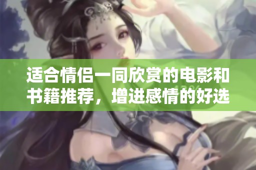 适合情侣一同欣赏的电影和书籍推荐，增进感情的好选择