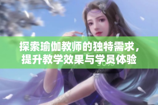 探索瑜伽教师的独特需求，提升教学效果与学员体验