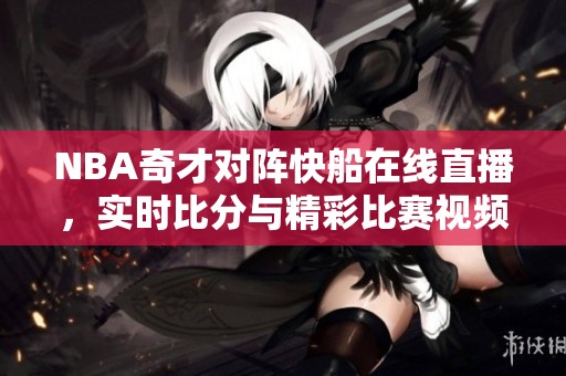 NBA奇才对阵快船在线直播，实时比分与精彩比赛视频回顾