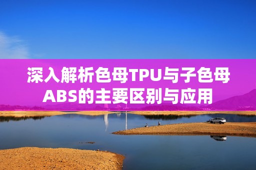 深入解析色母TPU与子色母ABS的主要区别与应用