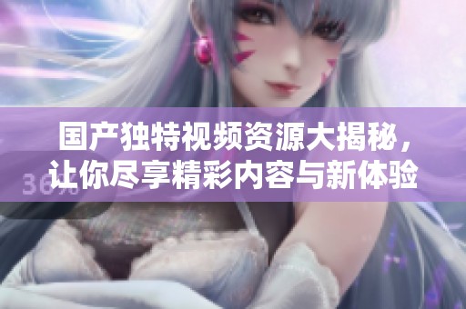 国产独特视频资源大揭秘，让你尽享精彩内容与新体验