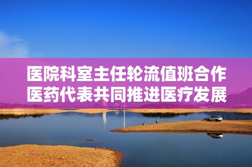 医院科室主任轮流值班合作医药代表共同推进医疗发展